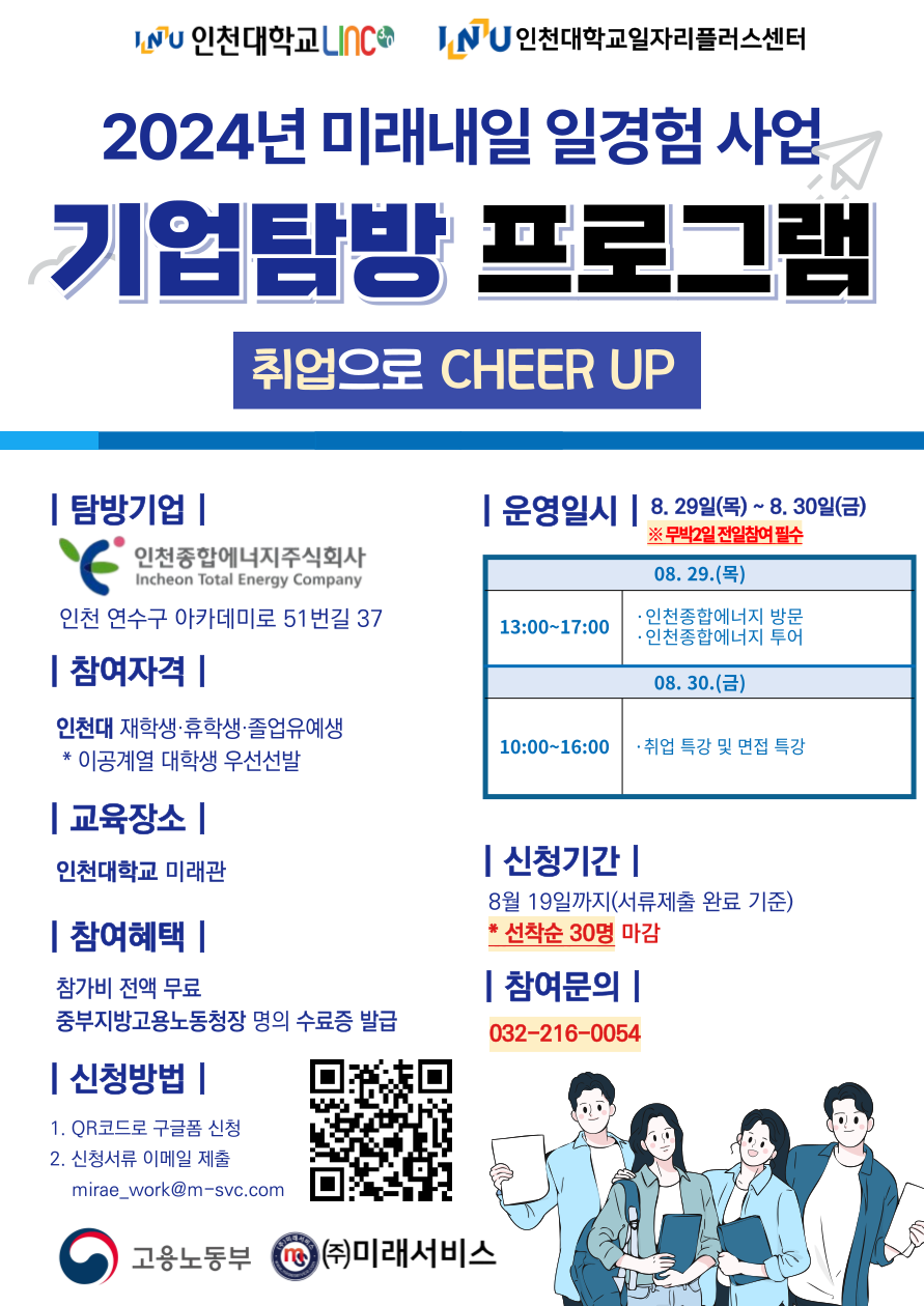 LINC3.0사업단에서는 2024년도「취업으로 CHEER UP」3차 기업탐방프로그램 시행을 위해  참여자를 접수받고자 하오니, LINC3.0 참여학과 재학생들의 많은 관심과 신청 부탁드리겠습니다.  1. 프로그램 내용 : [붙임 1] 참고   - 일    시 : 2024. 08. 29.(목) ~ 08. 30.(금), 총 2일(무박), 10시간   - 대    상 : LINC3.0 참여학과 재학생   - 모집인원 : 30명 (선착순 모집)   - 방문기업 : ㈜인천종합에너지   - 교육장소 : [1일차] 기업탐방 : ㈜인천종합에너지 (인천 연수구 아카데미로 51번길 37)                [2일차] 취업특강 : 인천대학교 미래관(201호관) 208호 다목적실  2. 신청 기간 및 방법   - 신청 기간 : ~ 08.19.(월)까지 (신청 서류 제출 완료 기준)   - 신청 방법 : 구글폼 QR 코드로 신청 후 신청 서류 메일 제출 (홍보 포스터(붙임2) QR코드) 3. 참여혜택 : 참가비 전액 무료, 중부지방고용노동청장 명의 수료증 발급  붙임 1. 기업탐방프로그램 운영 계획(안) 1부.      2. 프로그램 홍보 포스터 1부.      3. LINC3.0 참여학과 리스트 1부.  끝. 