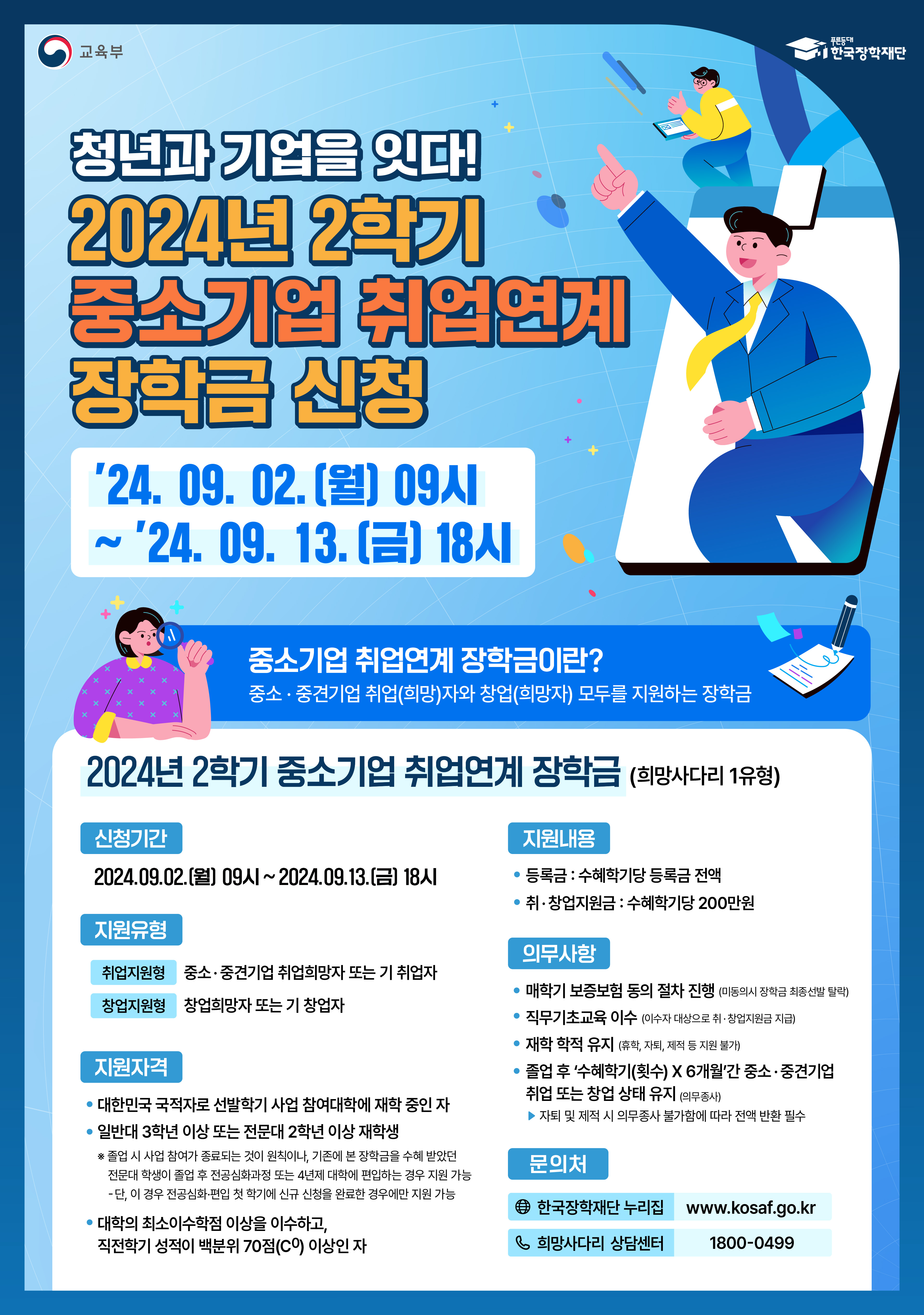 1. 관련: 한국장학재단 청년취업장학부-3614(2024.08.27.)호 2. 한국장학재단에서는 2024년 2학기 중소기업 취업연계 장학사업(희망사다리Ⅰ) 신규장학생을     모집하오니, 각 학과(부)에서는 희망 학생들이 기한 내에 신청할 수 있도록 안내하여    주시기 바랍니다.     가. 학생신청기한 : 2024.09.02.(월) 19:00 ~ 2024.09.13.(금) 18:00    - 한국장학재단 홈페이지(www.kosaf.go.kr) 또는 모바일앱에서 신청    - 신청 완료 후 온라인 사전교육 및 진단평가를 필수 이수해야 하며, 수혜 학기별 보증보험        가입을 위한 정보제공 동의를 완료해야 함   나. 대학별 인원배정 : 추후공지    - 학생 신청 수요에 기반하여 대학별 선발가능 인원 배정(장학재단→대학)   다. 대학추천 : 추후공지     - 배정인원 범위 내에서 장학생 추선순위(후보자) 등록 및 대학 심사 및 추천 진행   라. 선발기준 및 지원내용   ○ 지원대상   - 대한민국 국적자로 일반대 3학년 이상    - 직전학기 성적이 100점 만점의 70점 이상인 자    - 연도별, 학기별 사업 참여 대학의 재학생이어야 함    ○ 지원유형   - 취업지원형 : 중소, 중견기업 취업희망자 또는 기취업자   - 창업지원형 : 창업희망자 또는 기창업자(현재 취ㆍ창업 여부는 신청과 무관)   ○ 선발기준(대학)   - 학업성적, 졸업학기 가점, 취창업 지원금 사용계획의 충실성, 대학 내 관련 프로그램      참여 경험 등                      ○ 지원내용 : 등록금 + 취‧창업지원금(최대 4회)    1. 등록금 : 학기당 등록금 전액     ※ 국가장학금과 중복지원 불가, 본 장학금 수혜기간 동안 국가장학금 중복수혜 불가    ※ 본 장학금 수혜기간 동안 성적장학금 등 등록금성 장학금 중복수혜 불가     - 수혜학기 중복지원 여부와 등록 금액에 따라 장학금액은 변동 가능하며, 장학생 요건을      충족하지 못할 시 장학금 지원 중단    - 국가장학금을 포함한 한국장학재단 장학금은 졸업 시까지 재학 중 총 8회 수혜할 수 있으며       희망사다리 장학금은 한국장학재단 장학금 총 8회 범위 내에서 최대 4회까지 수혜가능    2. 취‧창업지원금: 매 학기 직무기초교육 이수자에 한해 200만원    ○ 장학생 의무사항   - (정보제공 동의) 정보제공 동의, 의무교육 이수, 의무종사   - (보험사항) 매 학기 보증보험 동의 절차 진행   - (학적유지) 재학생에 한해 지원하며, 장기 휴학, 제적, 자퇴 등 학적변동 발생 시 자격상실,     장학생 선발 이후 휴학은 종류(명칭)에 관계없이 최대 3년(6개 학기)까지 가능   - (의무교육) 장학금 신청 시, 장학생 온라인 사전교육 및 진단평가를 이수하여야 하고, 매학기       직무기초교육과정을 필수로 이수하여야 함    - (의무종사) 사업 참여 학생은 졸업 후 중소기업 취업 및 창업에 대한 의무가 있으며(장학금       1회 수혜 당 6개월 의무종사), 불이행 시 지급된 장학금 전액 반환(환수) 처리    ※ 기타 문의사항 한국장학재단 취업연계 상담센터(1800-0499)                         붙임 : 1. 학생 신청 매뉴얼 1부.        2. 서식 1부.         3. 2024년 2학기 중소기업 취업연계 장학사업 업무처리기준(안) 1부.        4. 포스터 1부.        5. 카드뉴스 1부.  끝.