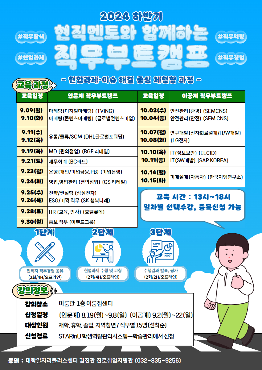 1. 대학일자리플러스센터-1219호(2024.08.09.)와 관련입니다. 2. 대학일자리플러스센터에서는 진로와 직무설정에 대한 고민을 하고 있는 학생을 대상으로 실제 현업과제를 수행하면서 실무경험을 쌓고, 진로와 직무를 선택할 수 있는 체험형 직무교육 프로그램을 아래와 같이 실시하고자 하오니 각 단과대학에서는 적극 홍보하여 주시기 바랍니다.   가. 교 육 명 : 2024년 하반기 현직멘토와 함께하는 직무부트캠프   나. 교육목적 : 다양한 직무에 대한 이해도를 높이고 직무역량을 배양시키며                  취업성공에 대한 정보제공과 취업에 대한 자신감을 향상시킴   다. 교육기간 : 2024. 09. 09.(월) ~ 10. 15.(화) 13시~18시 (직무별 5~10시간)  일정 직무명 일정 직무명 9.09.(월) 9.10.(화) 마케팅(디지털마케팅) 마케팅(콘텐츠마케팅) 9.28.(토) HR(인사/교육) 9.11.(수) 9.12.(목) 유통/물류/SCM 9.30.(월) 홍보,광고 9.19.(목) MD 10.02.(수) 10.04.(금) 안전관리(환경) 안전관리(안전) 9.21.(토) 재무회계 10.07.(월) 10.08.(화) 연구개발 (회로설계,HW개발) 9.23.(월) 은행(개인/기업금융,PB) 10.10.(목) 10.11.(금) IT(정보보안) IT(SW개발) 9.24.(화) 영업/영업관리 10.14.(월) 10.15.(화) 기계설계 9.25.(수) 전략/컨설팅 9.26.(목) ESG/기획 ※ 일정 선택, 중복 신청 가능   라. 교육대상 : 인천대 재학생,휴학생,졸업생 (직무별 15명 선착순)    마. 교육내용 : 직무특강, 직무경험 공유, 현업과제 수행 및 코칭, 발표피드백    바. 신청기간 : (인문계) 8.19.(월)~9.8.(일)  (이공계) 9..2(월)~22.(일)   사. 신청방법 : STARinU 학생역량관리시스템_학습관리_교내비교과에서 신청   아. 담 당 자 : 대학일자리플러스센터 진로취업지원관 김진관(032-835—9256)            붙임  2024년도 하반기 직무부트캠프 홍보 포스터 1부.  끝.