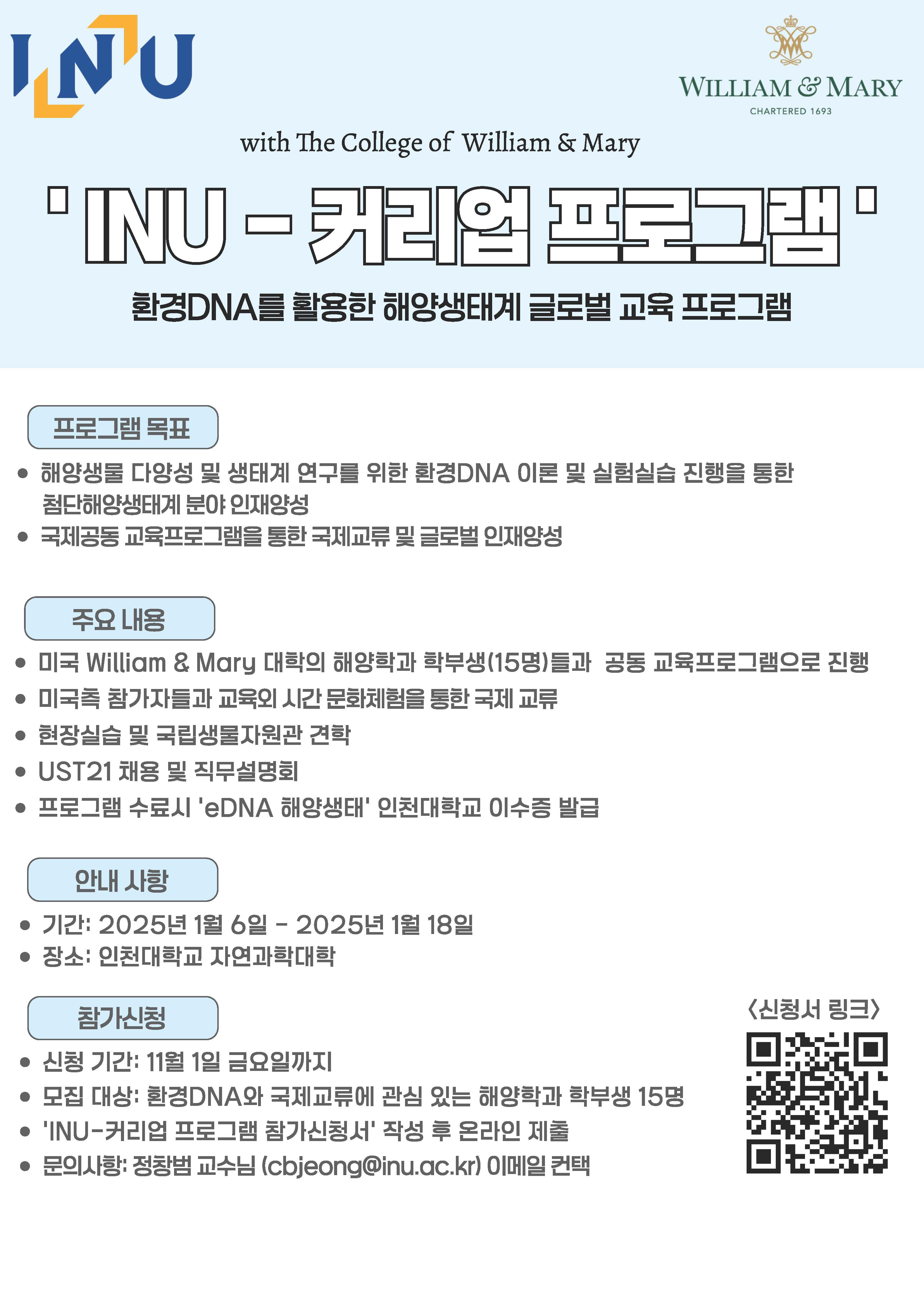 * WILLIAM & MARY CHARTERED 1693 with 1he College of William & Mary □ 圓回E 問言邑曰 團 □ 환경DNA를 활용한 해양생태계 글로벌 교육 프로그램 /\ 프로그램목표 、/ • 해양생툴 다양성 및 생태계 연구를 위한 환경 DNA 이른 및 실험실습 진행을 통한 첨단해양생태계 분야 인재앙성 • 국제공동 교육프로그램을 통한 국제교류 및 글로벌 인재앙성 [ 주요 LH응 ] • 미국 William & Mary 대학의 해양학과 학부생 (15 명)틀과 • 미국측 람가자들과 교육21 시간 문화체험을 통한 국제 교류 • 현장실습 및 국립생물자원관 견학 • UST21 채용 및 직무설명희 • 프로그램 수료시 'eDNA 해양생태' 인천대학교 이수증 밭글 공동 교육프로그램으로 진행 [ 안내사항 ] • 기간: 2025 년 1 월 6 일 - 2025 년 1 월 18 일 • 장소: 인천대학교 자연과학대학 [ 람?國령 ] • 신청 기간: 11 월 1 일 금요일까지 • 모집 대상: 룀경 DNA와 국제교류에 관심 있는 해양학과 학부생 15 명 • 1INU- 커리업 프로그램 람가신청서’ 작성 루 온라인 제를 • 문의사항: 정랑범 교수님 (cbjeong@inu.ac.kr) 이메일 컨택 〈신령..l1 링크〉