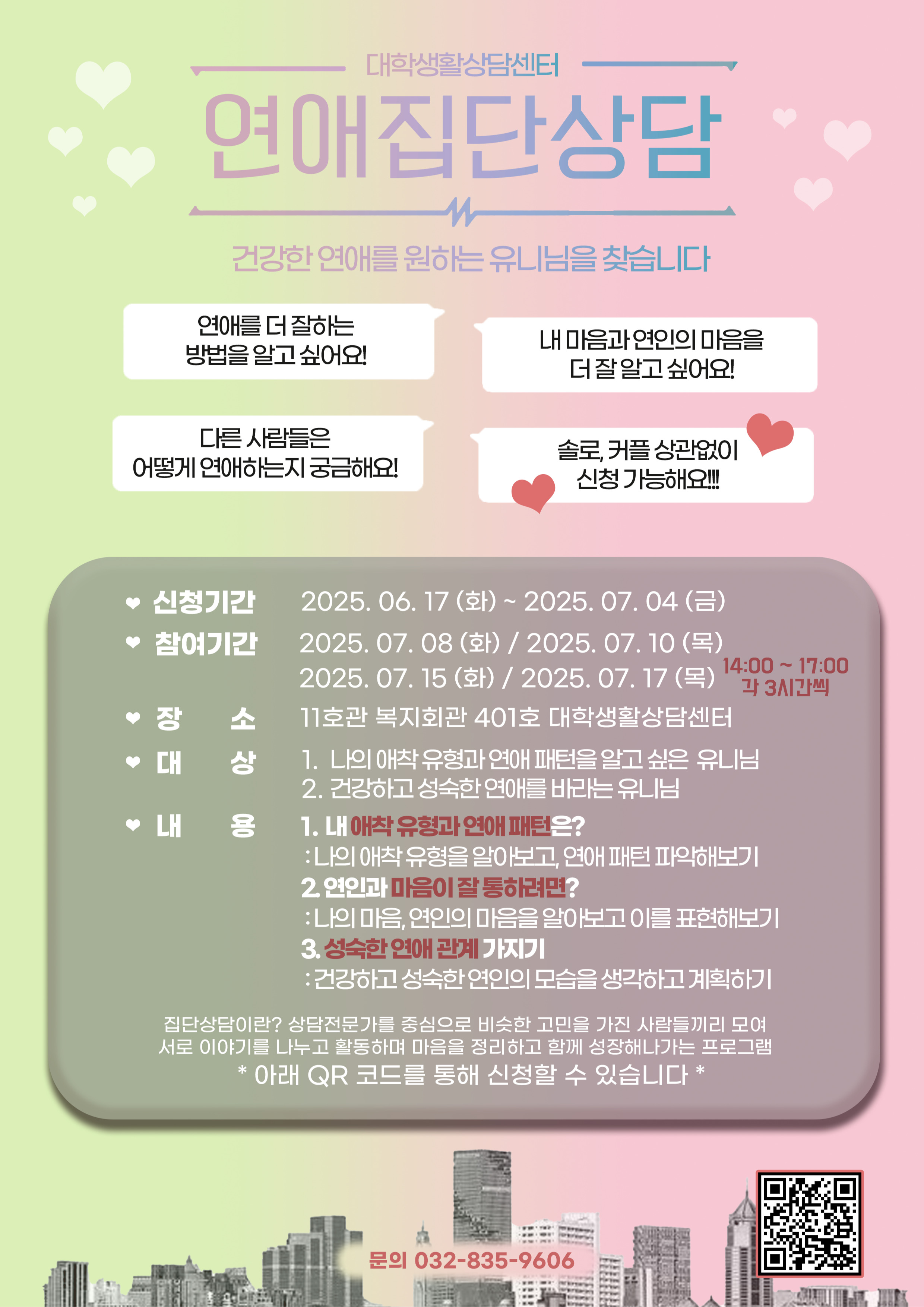 가. 사 업 명: 2025년도 여름방학 집단상담  - 건강한 연애를 위한 연애집단상담  나. 목 적: 인천대 학생의 자기이해 향상 및 관계 능력 향상  다. 신청기간: 2025. 6. 17.(화) ~ 7. 4.(금)  라. 참여일시: 7. 8.(화), 7. 10.(목), 7. 15.(화), 7. 17.(목) 14:00 ~ 17:00  마. 대 상: 인천대학교 재학생, 휴학생(학부 및 대학원)  바. 신청방법: 홍보 포스터 QR 코드 또는 아래 URL로 접속하여 수강  - 연애집단상담 URL : https://forms.gle/qWTtFb75dbQ4T4C87