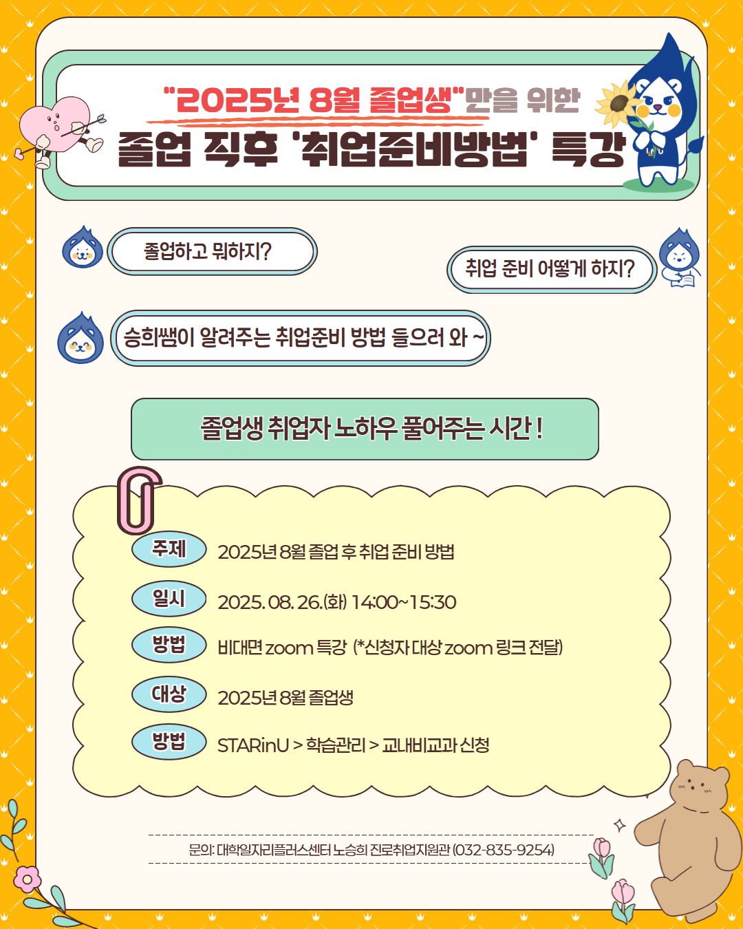 1. 대학일자리플러스센터에서는 졸업생 취업전담 진로취업지원관을 배치하여, 졸업생 특화 프로그램을 운영함으로써 졸업생들의 적극적인 취업지원 및 취업률 향상을 도모하고 있습니다.  2. 이에 2025년 8월 졸업생의 효과적인 취업지원을 위하여 아래와 같이『졸업생 취업준비방법 특강 』을 운영하오니 각 학과에서는 적극 협조하여 홍보해 주시기 바랍니다.    가. 프로그램 : 2025년 8월 졸업생을 위한 취업준비방법 특강    나. 운영일시 : 2025.8.26.(화) 14시~15시 30분   다. 운영내용 : 2024년도 졸업생 취업사례 및 단계별 취업준비방법 특강   라. 운영방법 : 비대면(ZOOM) 특강   마. 강    사 : 노승희 진로취업지원관 (※ 대학일자리플러스센터 졸업생 담당)     바. 신청방법 : 스타인유(STARinU) > 학습관리 > 교내비교과 신청   사. 협조사항      1) 취업특강 홍보포스터 각 학과 단체 카카오톡방에 게시  ※ 홍보물 [붙임] 참고     2) 졸업생 카카오톡 링크 홍보 (https://open.kakao.com/o/ghI6jQIg)    붙임  25년 8월 졸업생 취업특강 포스터 이미지 1부.  끝.