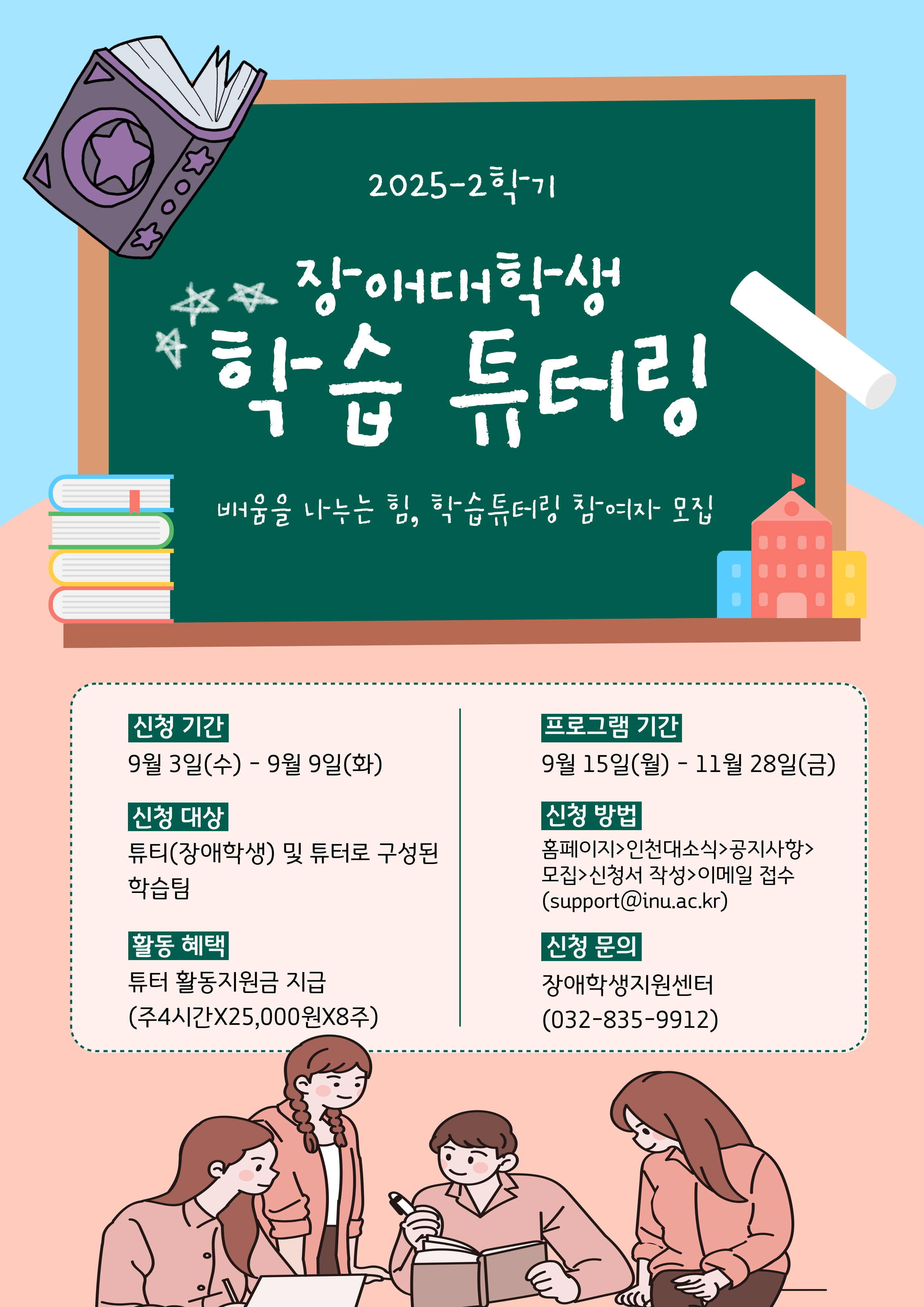2025-2학기 장애대학생 학습 역량 강화를 위한 학습 튜터링 프로그램을 안내하오니 교과목 학습 지원이 필요한 장애학생이 참여할 수 있도록 홍보하여 주시기 바랍니다.    1. 프로그램: 장애대학생 학습 역량 강화를 위한 학습 튜터링   2. 운영목적: 전공 심화 학습 및 진로 탐색, 교양 학습력 향상 등 재학 중 학습 역량 강화가 필요한 장애대학생에게 맨투맨 튜터를 지원하여 학습의 어려움을 낮추고 학습 의욕을 고취시켜 학습 역량을 강화하는데 도움을 주고자 함   3.참여대상: 튜티 및 튜터로 구성된 학습팀              구분 튜티 튜터 대  상 - 전공 분야 교과목 관련 심화 학습 및 진로 탐색이 필요한 장애대학생 - 교양 분야 교과목 학습에 도움이 필요한 장애대학생 - 튜티 장애대학생의 학습을 도와줄 수 있는    학부생  자  격 - 튜터링이 필요한 재학 장애대학생 - 튜터링 교과목을 선수강하고 해당교과목 학점 3.0 이상자 (또는) - 동학기 튜터링 교과목을 동시 수강하고 있는 직전학기 평균평점 3.0 이상자 (또는) - 동일 전공자로 전체평점 3.5 이상자 팀구성 - [1:1팀] 튜티 1명 + 튜터 1명 - [2:1팀] 튜티 2명 + 튜터 1명 - [1:2팀] 튜티 1명 + 튜터 2명(장애정도 심함인 학생일 경우만 해당)    4. 운영기간: 2025. 9. 15.(월) ~ 11. 28.(금) [16회, 1회당 2시간]   5. 운영방법 등 세부사항: 안내문 참조[붙임1]   6. 신청방법      가. 신청서류: 신청서 및 계획서(제공양식) 1부     나. 신청방법: 신청서류 파일을 메일로 제출(support@inu.ac.kr)     다. 신청기한: 2025. 9. 9.(화) 18시 까지    붙임  1. 장애대학생 학습 튜터링 프로그램 참여 그룹 모집 안내문 1부.       2. 신청서 및 계획서 양식 1부.       3. 홍보포스터 1부.  끝.
