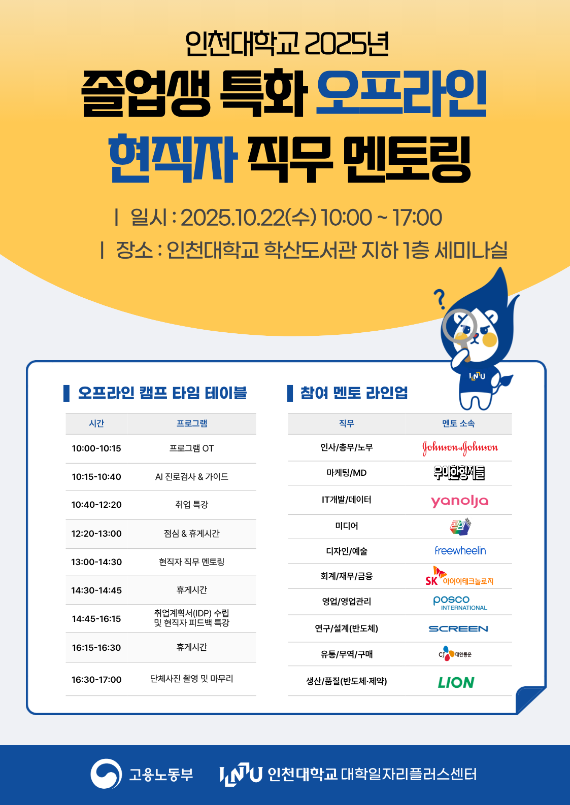1. 대학일자리플러스센터-1619호(2025.09.03.)와 관련입니다 2. 대학일자리플러스센터에서는 [졸업생 특화] 현직자 직무 멘토링을 아래와 같이 실시하오니 각 단과대학 및 학과에서는 학생들이 많이 참여할 수 있도록 적극 홍보하여 주시기 바랍니다.    가. 과 정 명 : [졸업생 특화] 현직자 직무 멘토링   나. 교 육 일 : 2025.10.22.(수) ~ 2025.11.03.(월) / 총 7일 교육과정   다. 모집기간 : 2025.10.02.(목) ~ 선착순 모집   라. 모집대상 : 인천대학교 4학년 2학기 재학생 및 24, 25년도 졸업생   마. 신청방법 : STARinU 학생역량관리시스템 → 교내비교과 신청   바. 협조사항 : 홈페이지 및 기관 내 게시판 포스터 게시   사. 세부내용        번호 일시 교육 내용 운영방식 1 2025.10.22.(수) 10:00~17:00 ‘오프라인’현직자 직무(10개) 멘토링 학산도서관 지하1층 세미나실 2 2025.10.27.(월) 19:00~21:00 ‘온라인’현직자 직무 멘토링 (인사/총무/노무, IT개발/데이터) 비대면 ZOOM 3 2025.10.28.(화) 19:00~21:00 ‘온라인’현직자 직무 멘토링(마케팅) 4 2025.10.28.(화) 20:00~22:00 ‘온라인’현직자 직무 멘토링 (연구/설계_반도체) 5 2025.10.29.(수) 19:00~21:00 ‘온라인’현직자 직무 멘토링 (미디어, 연구/설계_제약 바이오) 6 2025.10.30.(목) 19:00~21:00 ‘온라인’현직자 직무 멘토링 (회계/재무/금융, 생산/품질_반도체 및 제약) 7 2025.10.31.(금) 19:00~21:00 ‘온라인’현직자 직무 멘토링 (디자인/예술, 영업/영업관리) 8 2025.11.03.(월) 19:00~22:00 AI 취업 전략 특강        붙임  1. [졸업생 특화 프로그램] [S][T] 현직자 직무멘토링 운영 계획(안) 1부         2. 프로그램 포스터 2부.  끝.