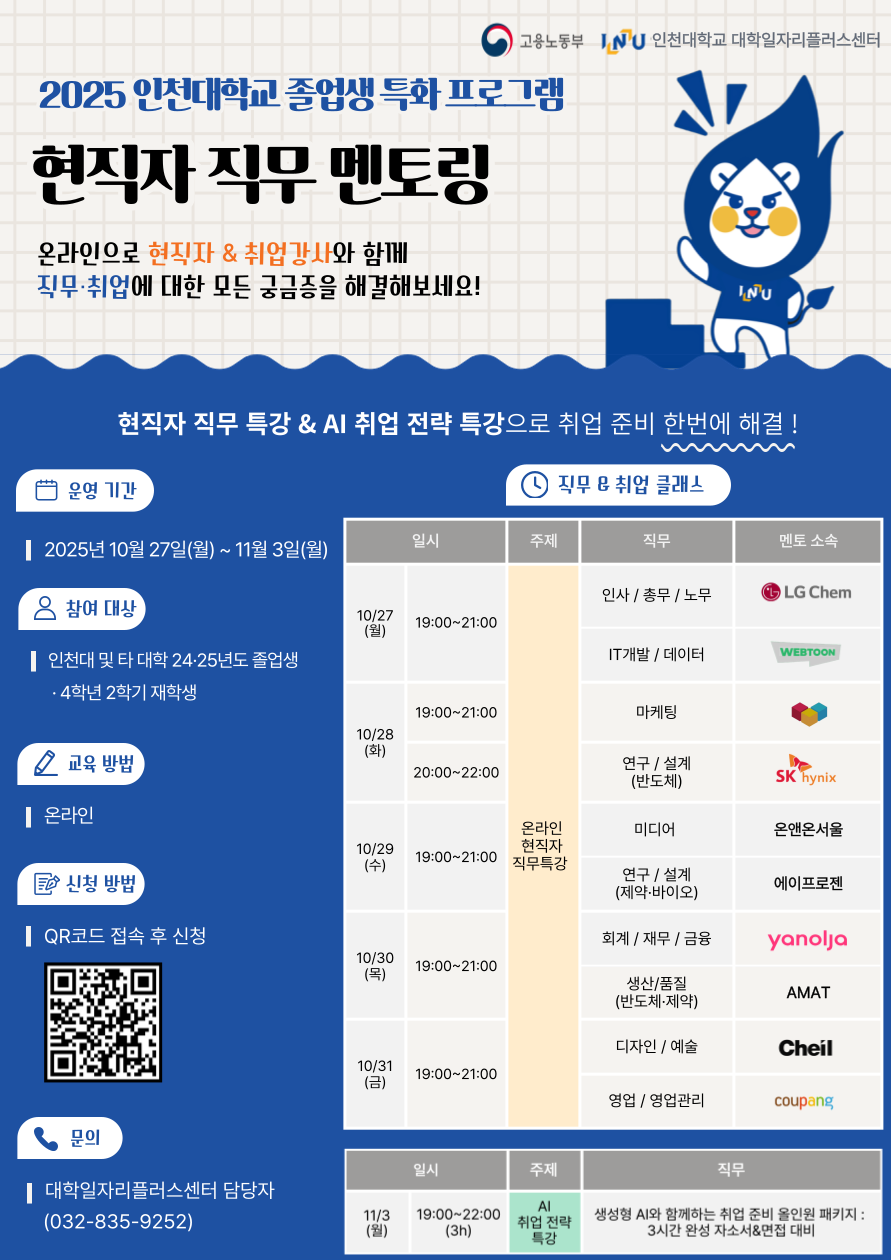 1. 대학일자리플러스센터-1619호(2025.09.03.)와 관련입니다 2. 대학일자리플러스센터에서는 [졸업생 특화] 현직자 직무 멘토링을 아래와 같이 실시하오니 각 단과대학 및 학과에서는 학생들이 많이 참여할 수 있도록 적극 홍보하여 주시기 바랍니다.    가. 과 정 명 : [졸업생 특화] 현직자 직무 멘토링   나. 교 육 일 : 2025.10.22.(수) ~ 2025.11.03.(월) / 총 7일 교육과정   다. 모집기간 : 2025.10.02.(목) ~ 선착순 모집   라. 모집대상 : 인천대학교 4학년 2학기 재학생 및 24, 25년도 졸업생   마. 신청방법 : STARinU 학생역량관리시스템 → 교내비교과 신청   바. 협조사항 : 홈페이지 및 기관 내 게시판 포스터 게시   사. 세부내용        번호 일시 교육 내용 운영방식 1 2025.10.22.(수) 10:00~17:00 ‘오프라인’현직자 직무(10개) 멘토링 학산도서관 지하1층 세미나실 2 2025.10.27.(월) 19:00~21:00 ‘온라인’현직자 직무 멘토링 (인사/총무/노무, IT개발/데이터) 비대면 ZOOM 3 2025.10.28.(화) 19:00~21:00 ‘온라인’현직자 직무 멘토링(마케팅) 4 2025.10.28.(화) 20:00~22:00 ‘온라인’현직자 직무 멘토링 (연구/설계_반도체) 5 2025.10.29.(수) 19:00~21:00 ‘온라인’현직자 직무 멘토링 (미디어, 연구/설계_제약 바이오) 6 2025.10.30.(목) 19:00~21:00 ‘온라인’현직자 직무 멘토링 (회계/재무/금융, 생산/품질_반도체 및 제약) 7 2025.10.31.(금) 19:00~21:00 ‘온라인’현직자 직무 멘토링 (디자인/예술, 영업/영업관리) 8 2025.11.03.(월) 19:00~22:00 AI 취업 전략 특강        붙임  1. [졸업생 특화 프로그램] [S][T] 현직자 직무멘토링 운영 계획(안) 1부         2. 프로그램 포스터 2부.  끝.