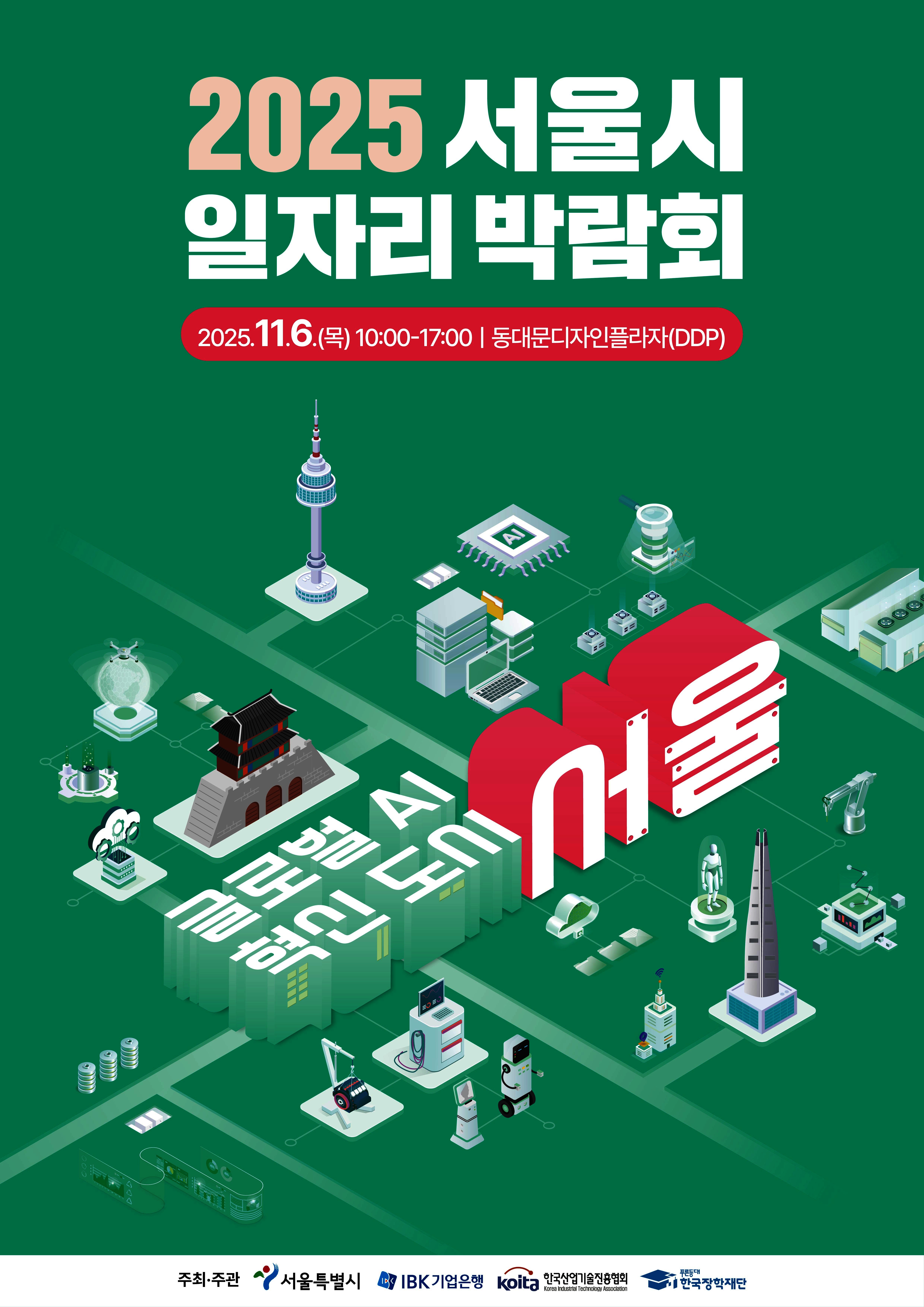 1. 관련: 학생진로장학부-4834(2025.10.22.)호 2. 한국장학재단에서 희망사다리 장학생의 취․창업 활성화를 위해 일자리 박람회를 개최하오니,     취․창업에 실질적인 도움을 받을 수 있도록 장학생을 포함하여 관심있는 학생들이 참여할     수 있도록 안내 바랍니다.     가. 행 사 명: 2025년 서울시 일자리 박람회   나. 일    시: 2025.11.06.(목) 10시 ~ 17시                 ※ 홍보 자료 내 ‘신청마감’은 기업 참여 신청임   다. 장    소: 서울시 동대문디자인플라자(DDP)   라. 참가규모: 우수 기업 약 80개사, 구직자 1,000명 이상   마. 행사구성: 첨단기술 체험(AI, 클라우드, 빅데이터 등), AI기반 맞품형 채용 정보 제공,                    채용관, 취업지원관, 홍보관 등   바. 상세안내: 박람회 상세 안내 홈페이지 참조(https://www.ibkonejob.co.kr/eme/seo/expoMain.do)   사. 참석 장학생 혜택: 2025년 2학기 중소기업 취업연계 장학사업 직무기초교육 이수 인증 처리 및                          기념품 제공(선착순 제공)       ※ 박람회 내 한국장학재단 부스(~16시까지 부스 운영)에 방문하여 장학생 본인 참석 확인 시           별도 증빙서류 제출 없이 이수 인증 처리  붙임  박람회 홍보 자료 1부.  끝.