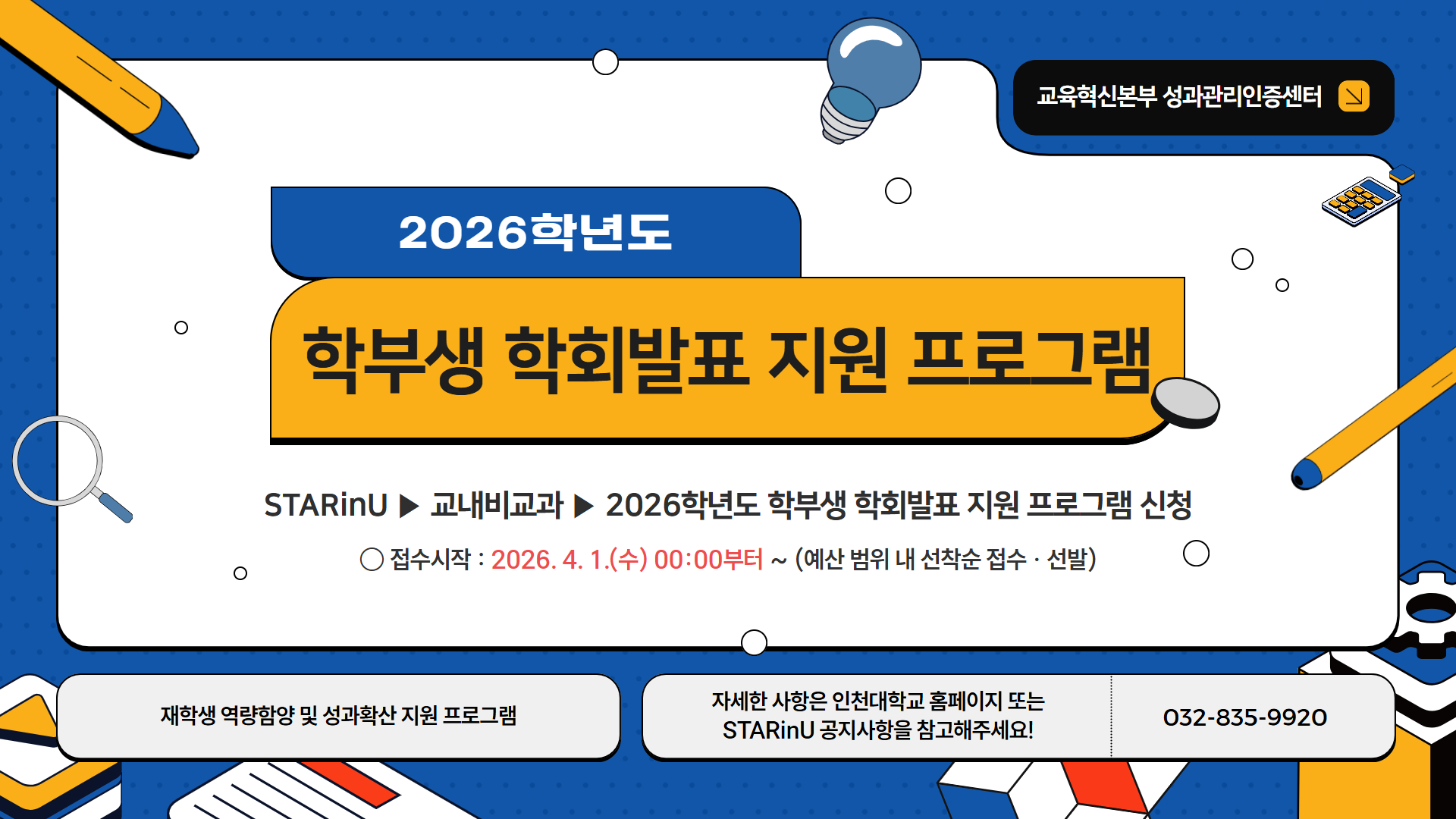 1. 성과관리인증센터-906(2025.03.09.)호와 관련입니다. 2. 2026-1학기 학부생 학회(전공 관련 공모전&middot;전시회&middot;각종 대회 포함)발표 지원 프로그램을 아래와 같이 운영하오니 학과(부)&middot;전공에서는 학생들이 참여할 수 있도록 안내하여 주시기 바랍니다.     가. 운영기간 : (1학기) 2026. 4. 1. ~ 8. 31.(실제 현장참여 날짜 기준)     나. 참여대상 : 학부 재학생(휴학생, 수료생 등 참여 불가)    다. 선발인원 : 90명 내외  ※ 예산 범위 내 소진시까지    라. 신청방법 : STARinU 시스템 ▶ 학습관리 ▶ 교내비교과 ▶ 프로그램 검색 후 신청    마. 지원내용       - 본인이 저자로 참여한 논문을 국내&middot;외 개최 학회에서 발표하거나, 참여 학생의 전공과 관련된 공모전&middot;전시회&middot;각종 대회에 참가하는 학부생을 선발하여 이에 소요되는 비용 지원       - 1인당 최대 40만원 한도 지원  붙임  1. 프로그램 안내문 1부.         2. 프로그램 안내 포스터 1부.  끝.