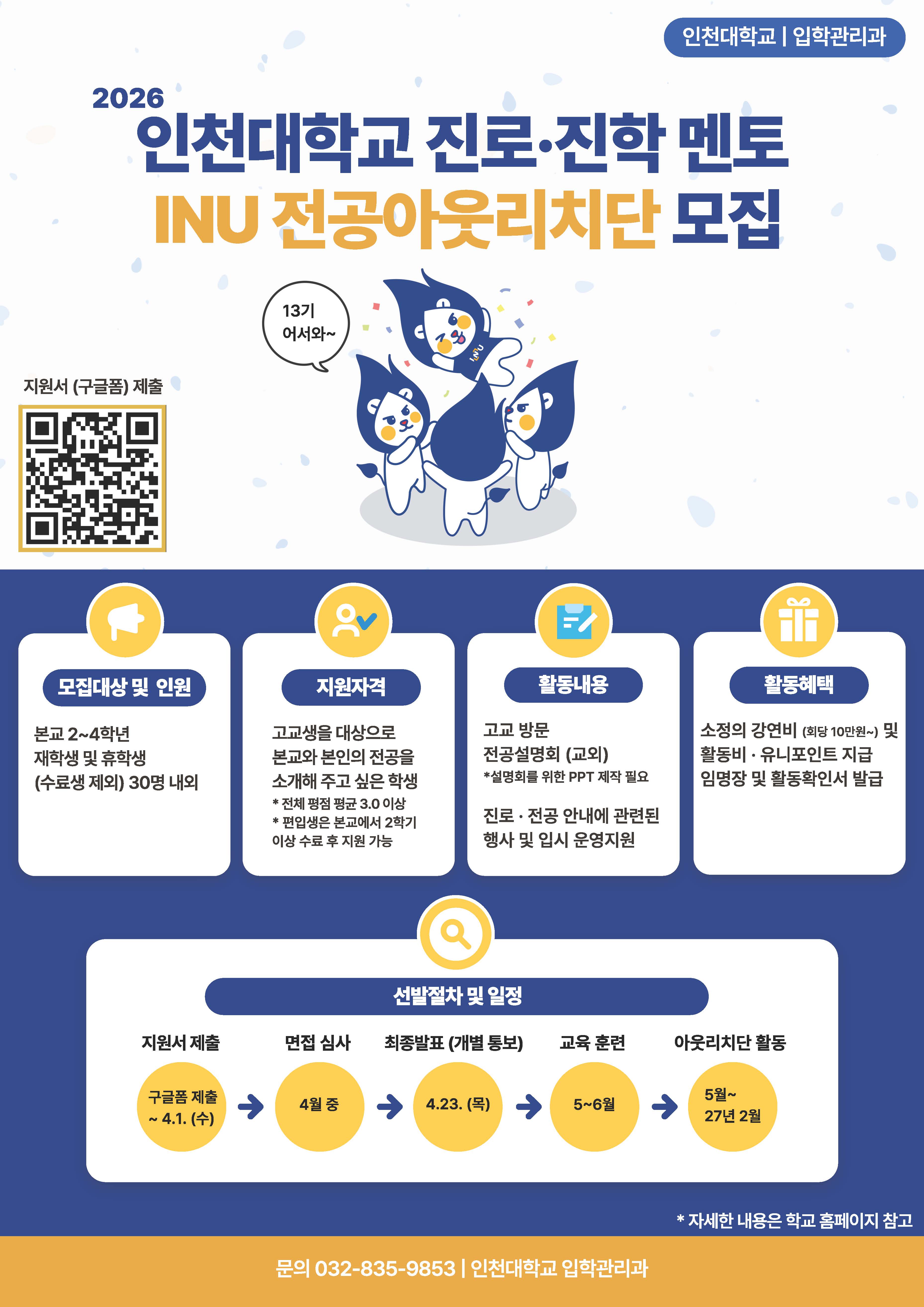 1. 관련근거: 입학관리과-1284호(2026. 3. 19.)  2. 입학관리과에서는 고등학생을 대상으로 우리 대학과 전공에 대한 정보를 제공하는 재학생 진로&middot;진학 멘토이자, 각종 고교-대학 연계 프로그램에서 활동하는 학생 서포터즈인 「INU 전공아웃리치단」을 운영하고 있습니다.  3. 아래와 같이 본인의 전공에 대한 애정을 바탕으로 고등학생의 진로 설계에 도움을 줄 수 있는 멘토 학생을 모집하오니 각 학과(부)에서는 많은 관심과 홍보 바랍니다. 아울러, 현재 계속활동 인원이 없는 전공을 대상으로 추천을 요청하오니 제출 바랍니다.   가. 모집 대상: 우리 대학 2&sim;4학년 재학생 및 휴학생         - 전체 평점평균 3.0 이상 / 8학기 이상 재학 및 수료생 제외  - 편입학전형 입학자는 우리 대학에서 2개 학기 이상 수료 후 지원 가능  - (신설)자유전공학부는 1학년 재학생 또는 자유전공학부로 입학한 학생 선발    나. 신규 모집 인원: 30명 내외         - 2026년 학과(전공)별 계속활동인원 및 세부 명단은 붙임3 참조  - 전공별 인원(1&sim;5명)을 고려하여 선발하며, 전체 선발 인원은 변동될 수 있음    다. 모집 방법: 1. 자율 신청, 2. 학과 추천   라. 주요 활동     1) 고교 방문 전공설명회 진행(2026년 7~12월)     2) 고교-대학 연계 프로그램 및 입시 홍보 업무 운영 지원 등(2026년 5월~2027년 2월)   마. 학과(부) 협조사항     1) 자율 신청 모집 홍보        - 학과(부) 게시판 및 홈페이지, 단톡방 공지를 통한 홍보(붙임1 포스터 활용)         &bull; 신청방법: 온라인 접수(로그인 필수 / 구글폼 URL: http://bit.ly/47bWcEs)     2) 학과 추천 힉생 제출        - 추천 기한 및 방법:~2026. 4. 1.(수) 18:00까지, 전자결재 공문 제출         &bull; 계속활동인원이 없는 학과의 경우(붙임3 참고), 추천 학생의 지원서(붙임2 참고)를 첨부하여 공문 제출(추천 인원 제한 없음)        - 계속활동인원이 없는 경우, 해당 학과의 홍보가 이뤄질 수 있도록 추천을 권장하며 계속활동인원이 있는 경우에도 추가 추천이 가능        - 학과 추천 학생은 위의 구글폼 링크로 개별 신청하지 않도록 안내 바랍니다.  - 자유전공학부 외 학과(전공)에서는 자유전공학부로 입학하여 각 학과(전공)로 진학한 학생은 추천 대상에서 제외해 주시기 바랍니다.(자유전공학부 별도 선발)  - 자유전공학부에서는 입학 모집단위 기준 인문계열 1명, 자연계열 1명을 추천 바랍니다.  - 지원자 전원 서류심사 후 면접심사를 진행하며, 심사 결과에 따라 최종 선발되지 않을 수 있습니다.    바. 세부 선발 일정      구분 일정 내용 서류 접수 &sim;2026. 4. 1.(수) &bull; [자율신청] 온라인(구글폼) 접수(지원서 첨부) &bull; [학과추천] 공문 접수(지원서 첨부) 면접평가 안내 2026. 4. 3.(금) &bull; 개별 통보 &bull; 개별 면접시간, 장소, 유의사항 안내 면접 평가 2026. 4. 9.(목)  &sim;17.(금) &bull; 장소: INU Cube 2층(대기: 1층) &bull; 개별 면접, 인당 10분 이내 &bull; 면접 시 발표 포함(3&sim;5분)   - 주제: 본인 전공 소개   - 양식: 16:9 크기 PT 7매 이내(표지포함) &bull; 평가요소: 활동의지 및 인성(40%),    전공(전형)이해도(30%), 발표능력(30%) 최종 합격자 발표 2026. 4. 23.(목) &bull; 개별 통보 &bull; 임명식, 성적증명서 제출 안내 등        ※ 상기 일정은 학사 일정 및 진행 상황에 따라 변동될 수 있음    사. 담당자: 입학관리과 김현지(9853)   붙임 1. (자율신청용) 2026 INU 전공아웃리치단 모집 홍보 포스터 1부.      2. 2026 INU 전공아웃리치단 지원서 양식 1부.      3. 2026 INU 전공아웃리치단 학과별 계속활동인원 및 명단 1부.  끝.