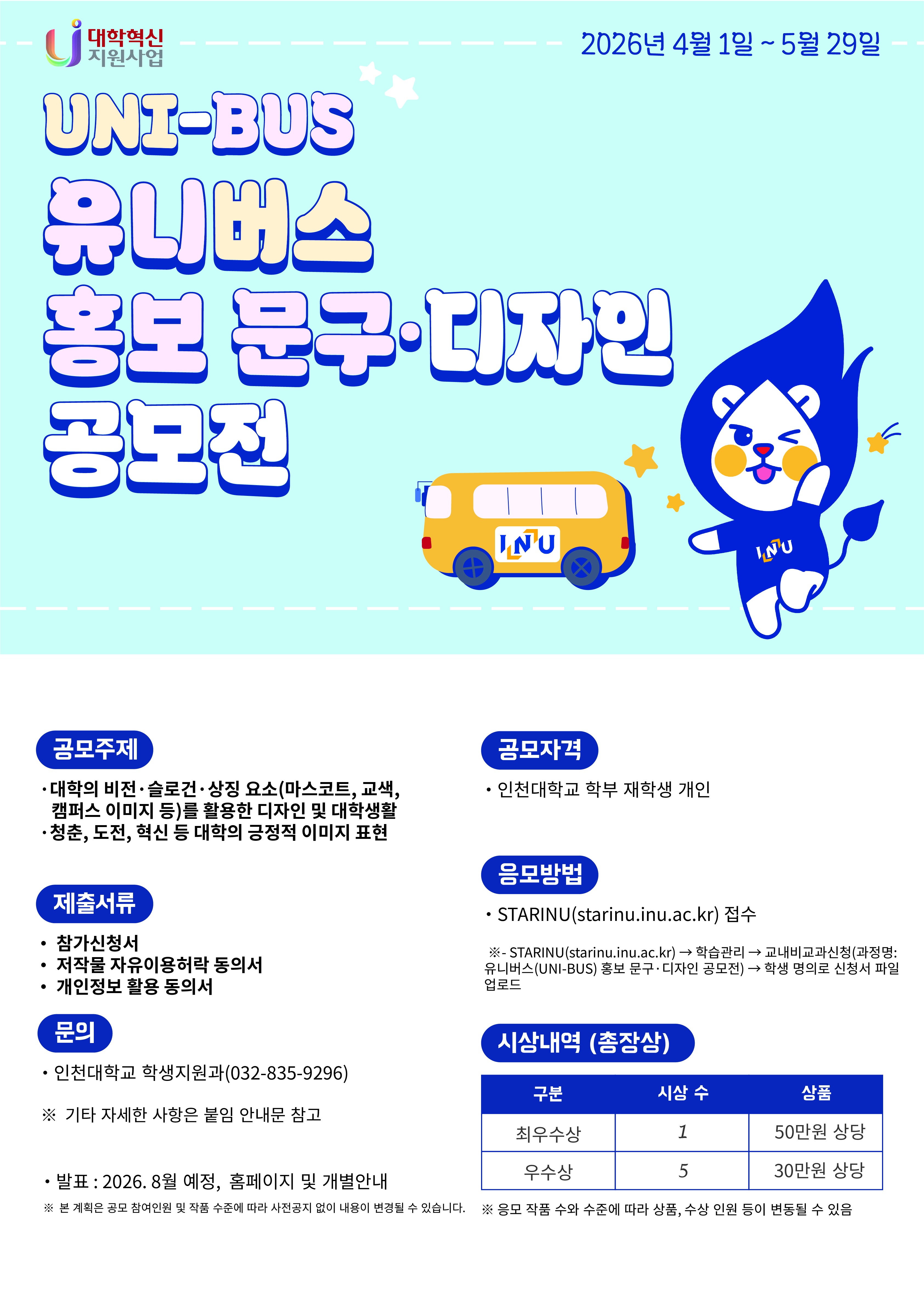 1. 관련: 학생지원과-1871(2026.03.24.)호  2.『대학생활 만족 및 행복 중심 학생복지 실현』을 위하여 1학기 유니기획 공모전을 아래와 같이 시행하오니, 각 부서 및 대학에서는 공모전에 많은 학생들이 참여할 수 있도록 적극 홍보하여 주시기 바랍니다.   공모전명 유니버스(UNI-BUS) 홍보 문구&middot;디자인 공모전 &ldquo;유니 학식을 부탁해! &rdquo;현장요리 경연 공모전 참가자격 학부 재학생(개인) 학부 재학생(개인) 및 팀(2인) 접수기간 2026년 4월 1일 &sim; 2026년 5월 29일 공모주제 대학의 정체성과 이미지를 반영한 창의적인 통학․셔틀버스 부착 홍보문구 및 디자인 제안 학생들이 제안하고 조리하는 현장 요리 경연을 통해 수요자 중심의 학식레시피 발굴 제출서식 안내문에 첨부된 서식 작성 시상내역 (총장상)  최우수상(2) 각 50만원 상당 상품, 우수상(10) 각 30만원 상당 상품  응모방법  STARinU(starinu.inu.ac.kr)을 통해 교내비교과 신청&middot;접수 참가혜택  유니포인트(5포인트) 지급 외     ※ 자세한 사항은 안내문 및 홈페이지 공지사항 참고   붙임 관련문서 및 안내문 각 1부.  끝.
