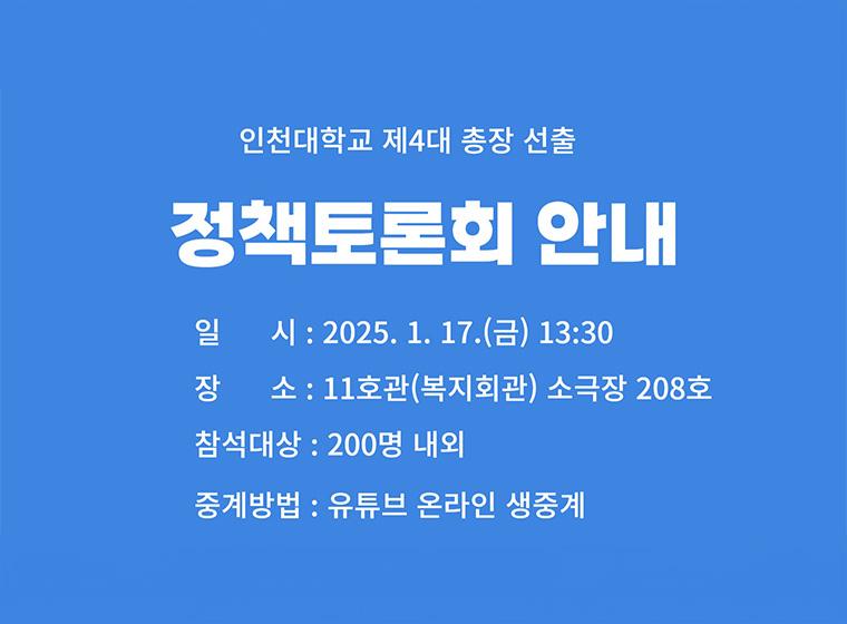 인천대학교 제4대 총장 선출 정책토론회 안내 일시: 2025.1.17(금) 13:00 장소: 11호관(복지회관) 소극장 208호 참석대상: 200명 내외 중계방법: 유튜브 온라인 생중계