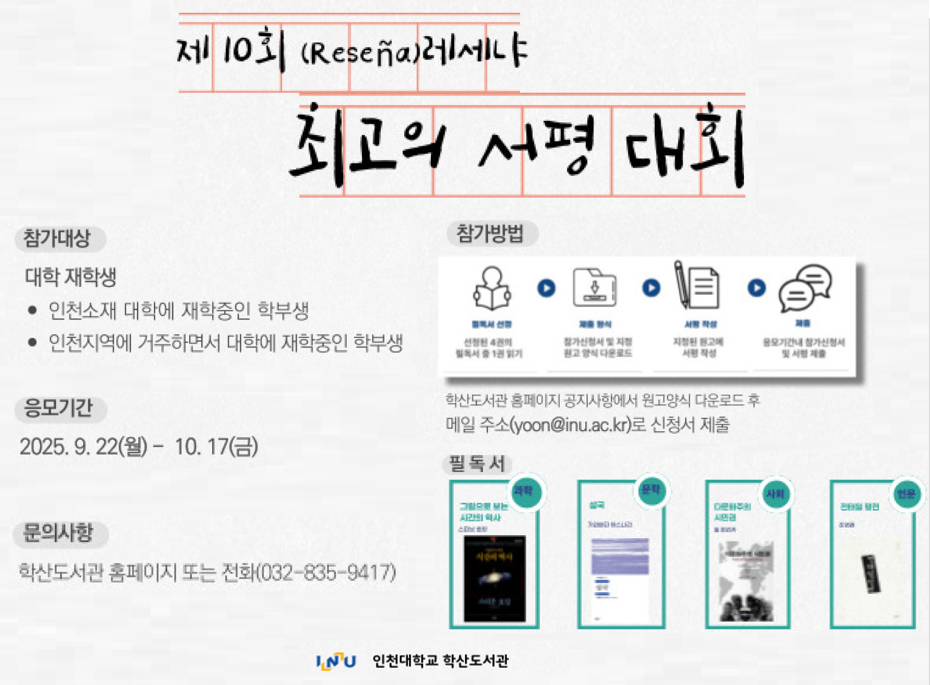 제10회 레세냐 최고의 서평대회 참가대상 대학 재학생 인천소재대학에 재학중인 학부생 인천지역에 거주하면서 대학에 재학중인 학부생 응모기간 2025. 9. 27.(월)-10. 17.(금) 참가방법 학산도서관 홈페이지 공지사항에서 원고양식 다운로드 후 메일주소(yoon@inu.ac.kr)로 신청서 제출 문의사항 학산도서관 홈페이지 또는 전화(032-835-9417) 인천대학교 학산도서관