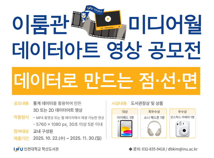 이룸관 미디어월 데이터아트 영상 공모전 데이터로 만나는 점선면 공모내용 통계 데이터를 활용하여 만든 3D 또는 2D 데이터아트 영상 작품형식 - MP4 또는 웹페이지에서 재생 가능한 영상 - 5760*1080px. 30초 이상 5분 이내 참여대상 교내 구성원 제출기간 2025. 10. 22.(수)~2025. 11. 30.(일) 시상내용 도서관장상 및 상품 대상 아이패드 1명 최우수상 소니 헤드폰 1명 우수상 인스탁스 카메라 1명 인천대학교 학산도서관 문의:032-835-9418/dbkim@inu.ac.kr