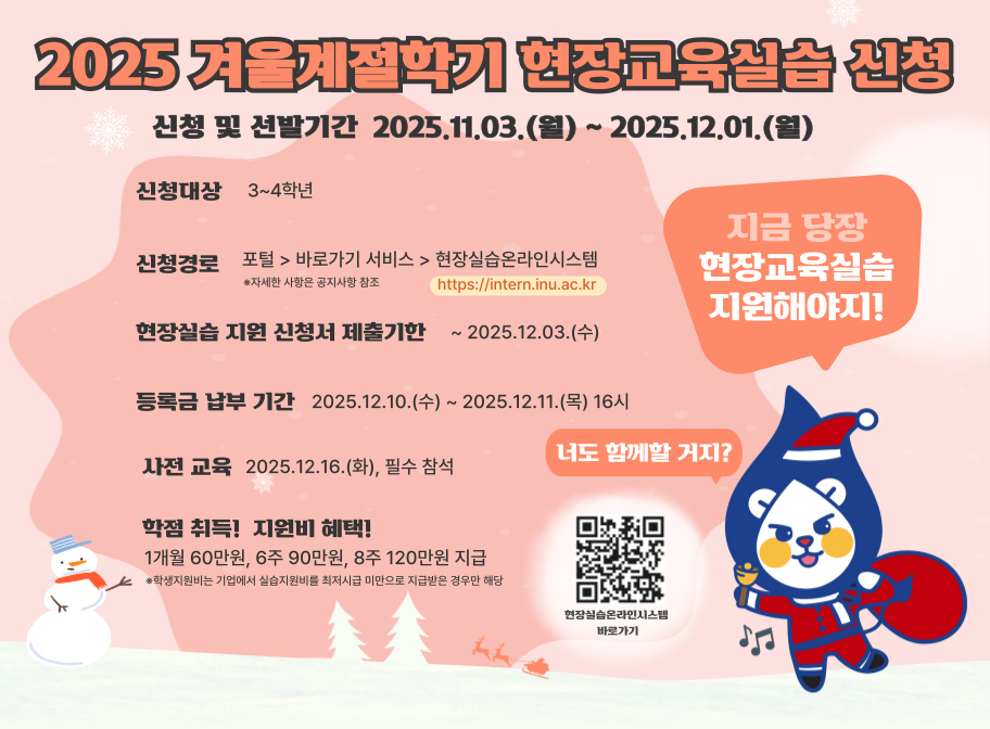 2025 겨울계절학기 현장교육실습 신청 신청 및 선발기간 2025.11.03.(월)~2025.12.01.(월) 신청대상 3~4학년 신청경로 포털>바로가기 서비스>현장실습온라인시스템>현장실습 지원 신청서 제출기한 ~2025.12.03.(수) 등록금 납부 기간 2025.12.10.(수)~2025.12.11.(목) 16시 사전교육 2025.12.16.(화), 필수참석 학점 취득! 지원비 혜택! 1개월 60만원, 6주 90만원, 8주 120만원 지급 *학생지원비는 기업에서 실습지원비를 최저시급 미만으로 지원받은 경우에만 해당